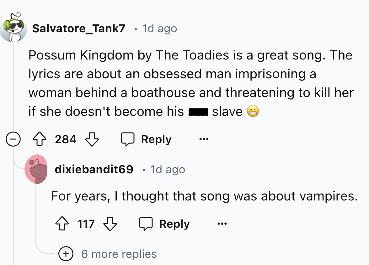 screenshot - Salvatore Tank7 1d ago Possum Kingdom by The Toadies is a great song. The lyrics are about an obsessed man imprisoning a woman behind a boathouse and threatening to kill her if she doesn't become his slave 284 dixiebandit69 1d ago For years,